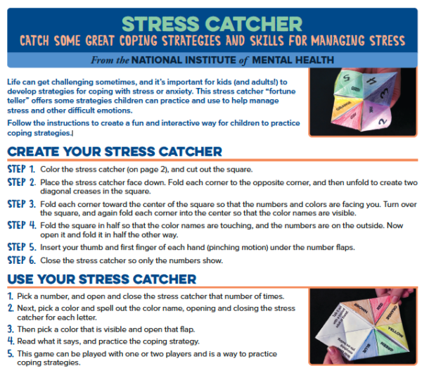 Life can get challenging sometimes, and it’s important for kids (and adults!) to develop strategies for coping with stress or anxiety. This stress catcher,  from the National Institute of Mental Health “fortune teller,” offers some strategies children can practice and use to help manage stress and other difficult emotions. Follow the instructions to create a fun and interactive way to practice coping strategies.